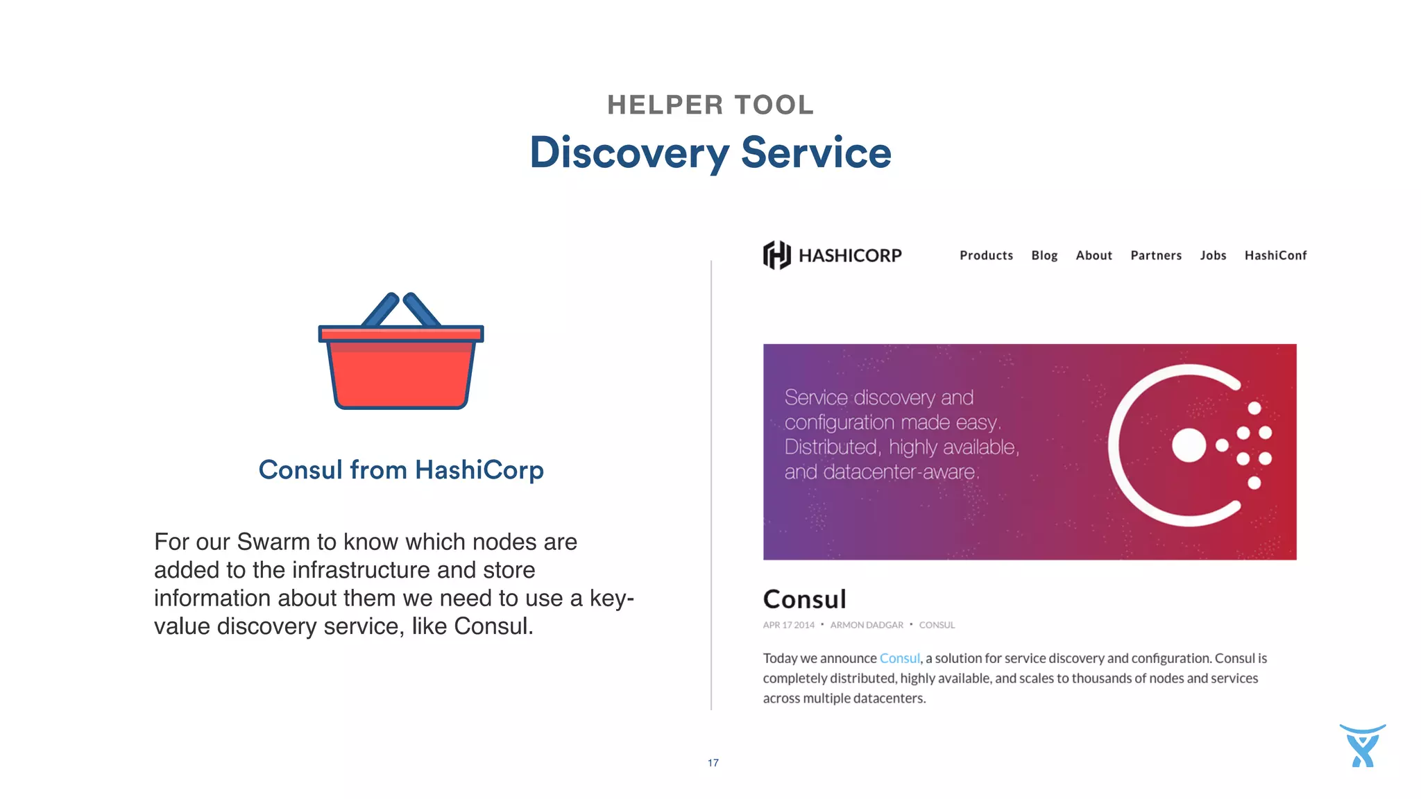 17
HELPER TOOL
Discovery Service
For our Swarm to know which nodes are
added to the infrastructure and store
information about them we need to use a key-
value discovery service, like Consul.
Consul from HashiCorp
 