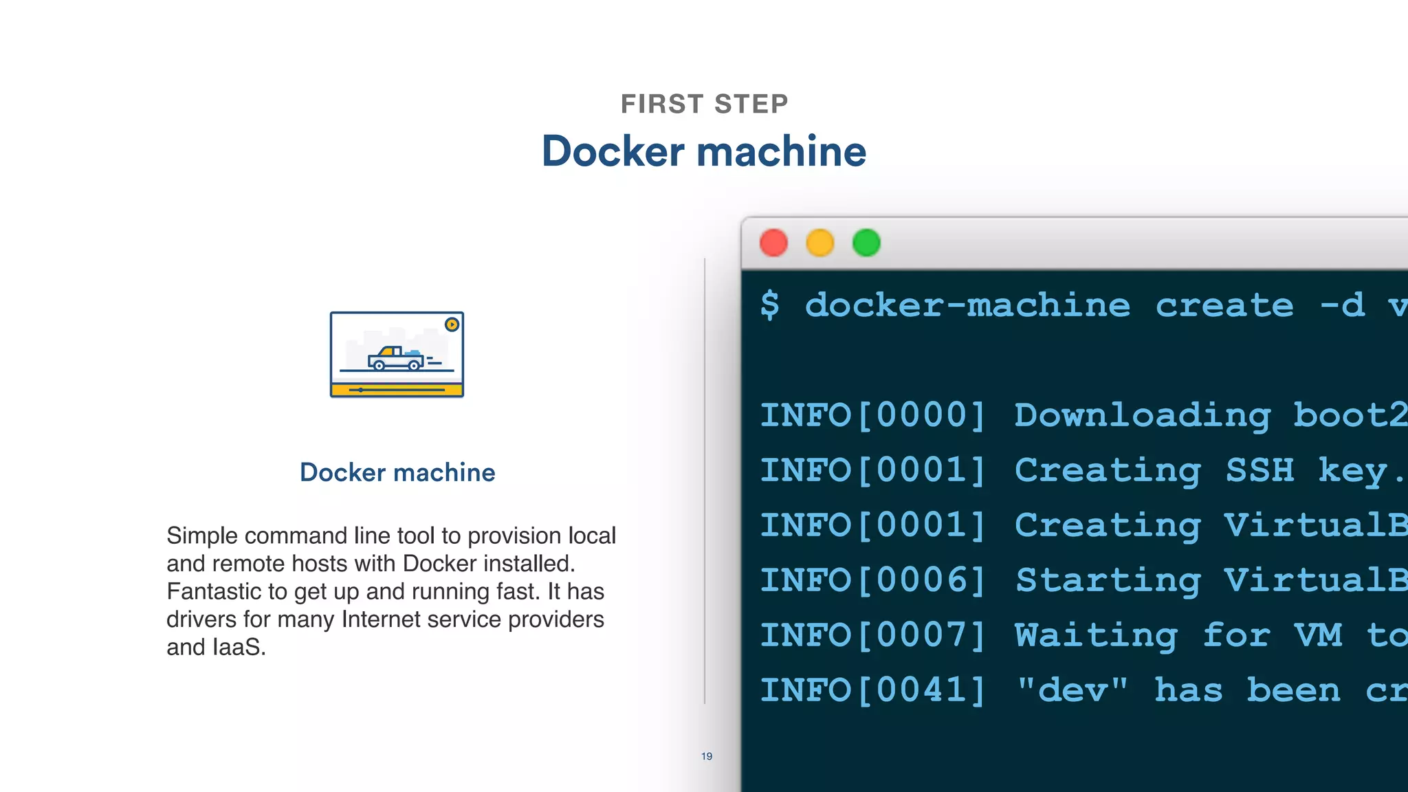 19
FIRST STEP
Docker machine
Simple command line tool to provision local
and remote hosts with Docker installed.
Fantastic to get up and running fast. It has
drivers for many Internet service providers
and IaaS.
Docker machine
$ docker-machine create -d v
INFO[0000] Downloading boot2
INFO[0001] Creating SSH key.
INFO[0001] Creating VirtualB
INFO[0006] Starting VirtualB
INFO[0007] Waiting for VM to
INFO[0041] "dev" has been cr
 