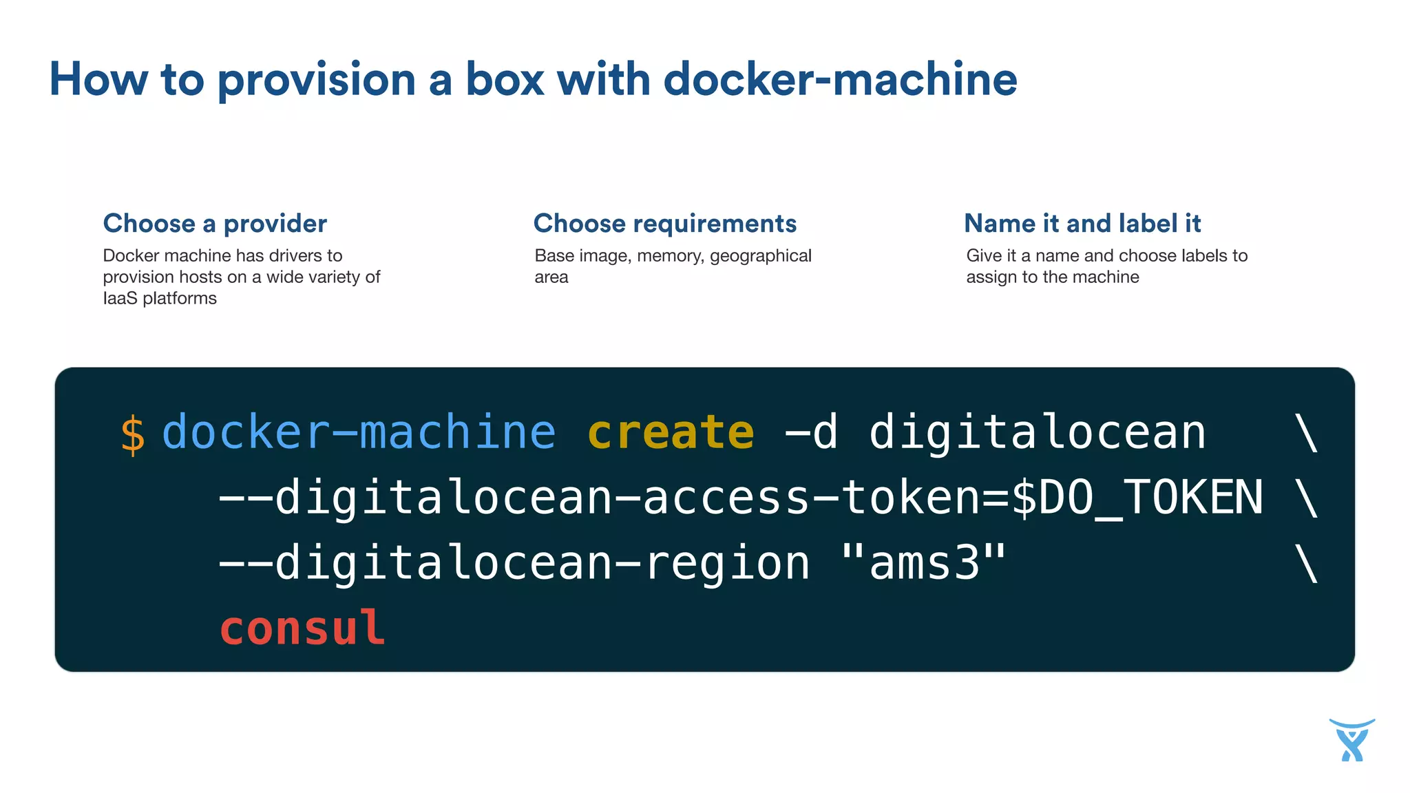 Choose a provider
How to provision a box with docker-machine
Choose requirements Name it and label it
Docker machine has drivers to
provision hosts on a wide variety of
IaaS platforms
Base image, memory, geographical
area
Give it a name and choose labels to
assign to the machine
docker-machine create -d digitalocean 
--digitalocean-access-token=$DO_TOKEN 
--digitalocean-region "ams3" 
consul
$
 