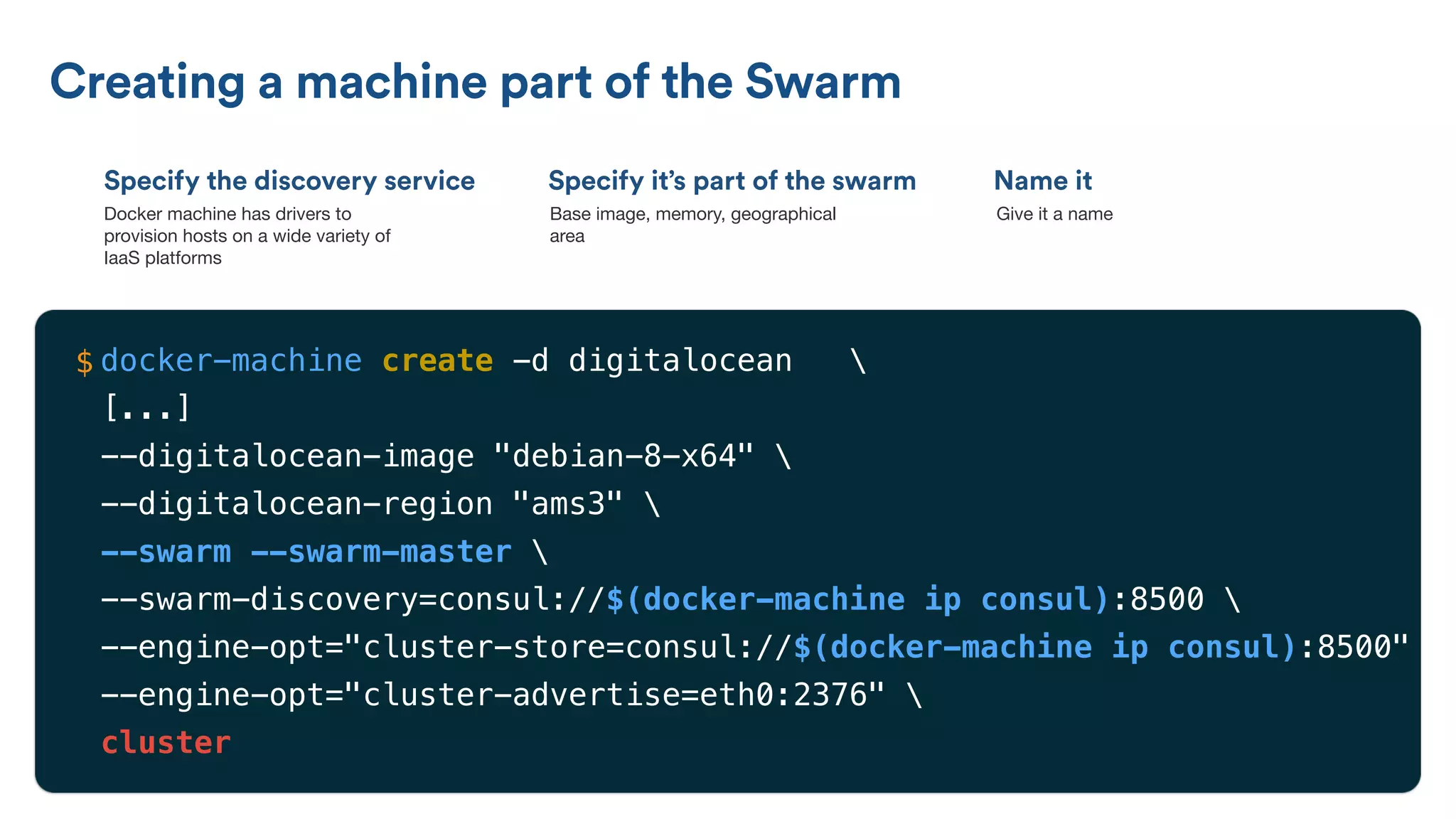 Specify the discovery service
Creating a machine part of the Swarm
Specify it’s part of the swarm Name it
Docker machine has drivers to
provision hosts on a wide variety of
IaaS platforms
Base image, memory, geographical
area
Give it a name
docker-machine create -d digitalocean 
[...]
--digitalocean-image "debian-8-x64" 
--digitalocean-region "ams3" 
--swarm --swarm-master 
--swarm-discovery=consul://$(docker-machine ip consul):8500 
--engine-opt="cluster-store=consul://$(docker-machine ip consul):8500" 
--engine-opt="cluster-advertise=eth0:2376" 
cluster
$
 