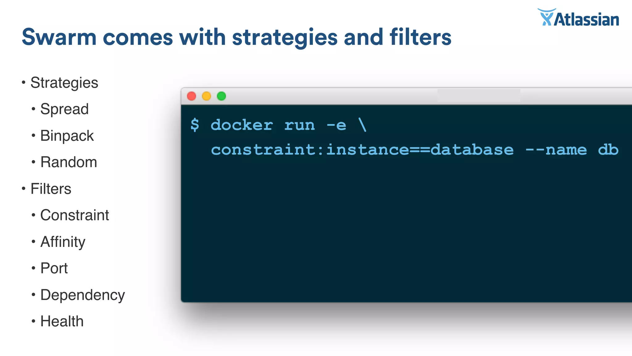 • Strategies
• Spread
• Binpack
• Random
• Filters
• Constraint
• Afﬁnity
• Port
• Dependency
• Health
Swarm comes with strategies and filters
$ docker run -e 
constraint:instance==database --name db
 