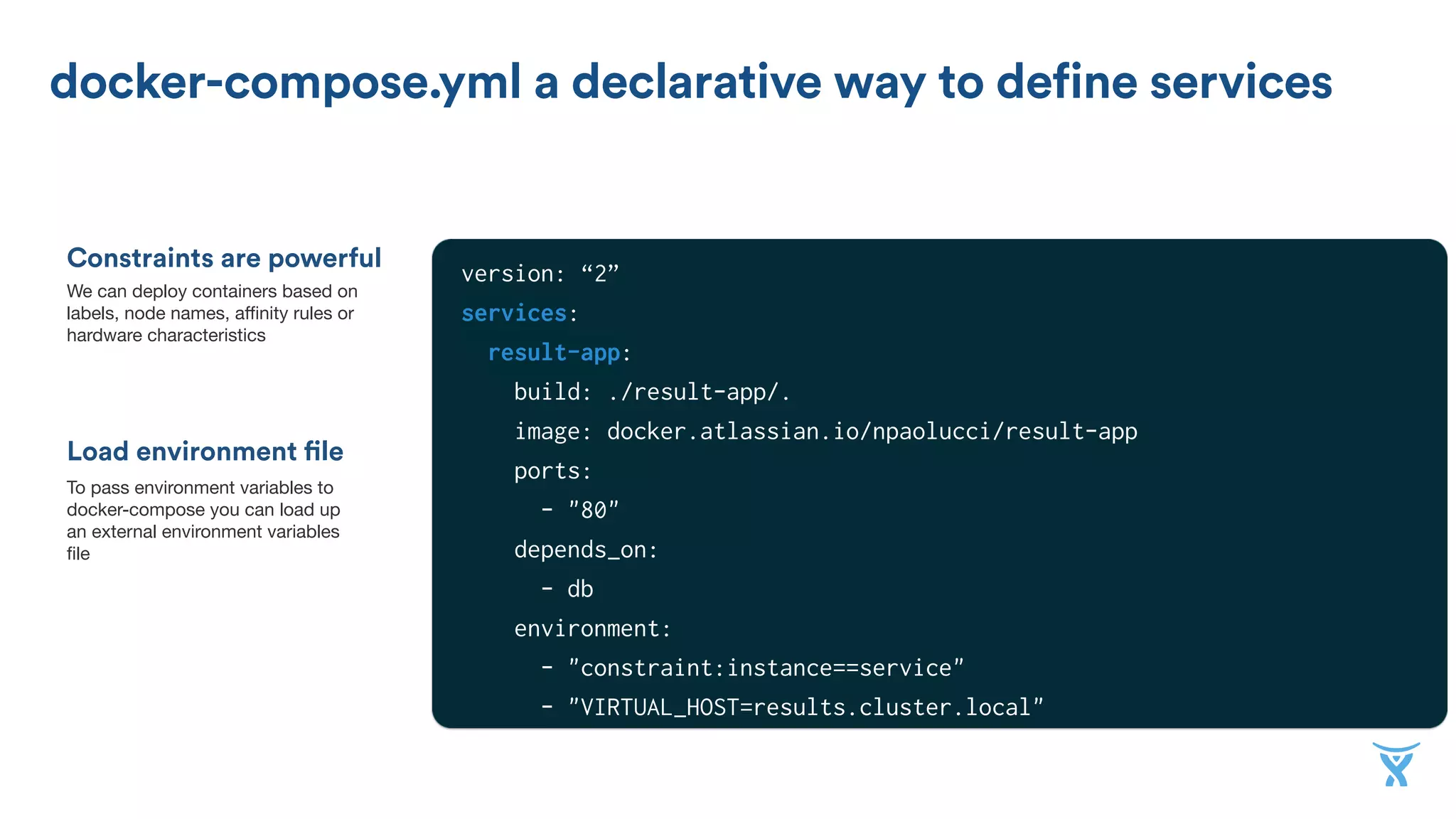 Constraints are powerful
docker-compose.yml a declarative way to define services
Load environment file
We can deploy containers based on
labels, node names, aﬃnity rules or
hardware characteristics
To pass environment variables to
docker-compose you can load up
an external environment variables
ﬁle
version: “2”
services:
result-app:
build: ./result-app/.
image: docker.atlassian.io/npaolucci/result-app
ports:
- "80"
depends_on:
- db
environment:
- "constraint:instance==service"
- "VIRTUAL_HOST=results.cluster.local"
worker:
 
