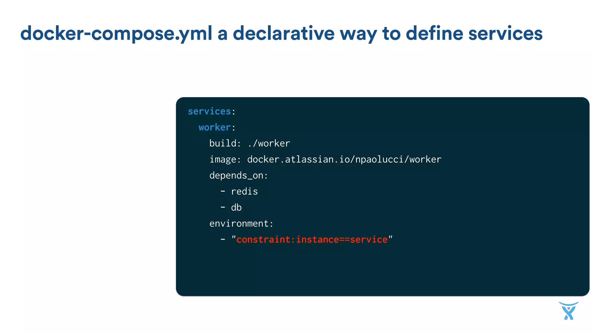 docker-compose.yml a declarative way to define services
services:
worker:
build: ./worker
image: docker.atlassian.io/npaolucci/worker
depends_on:
- redis
- db
environment:
- "constraint:instance==service"
redis:
image: redis
 
