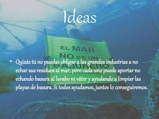 Ideas
• Quizás tú no puedas obligar a las grandes industrias a no
echar sus residuos al mar, pero cada uno puede aportar no
echando basura al lavabo ni váter y ayudando a limpiar las
playas de basura. Si todos ayudamos, juntos lo conseguiremos.
 