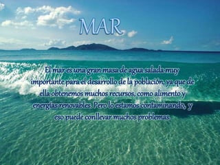 El mar es una gran masa de agua salada muy
importante para el desarrollo de la población, ya que de
ella obtenemos muchos recursos, comoalimentoy
energías renovables. Perolo estamos contaminando, y
eso puede conllevar muchos problemas.
 
