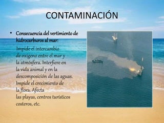 CONTAMINACIÓN
• Consecuencia del vertimiento de
hidrocarburos al mar:
Impide el intercambio
de oxígeno entre el mar y
la atmósfera. Interfiere en
la vida animal y en la
descomposición de las aguas.
Impide el crecimiento de
la flora. Afecta
las playas, centros turísticos
costeros, etc.
 