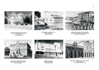 ESCOLA DE SERVIÇO SOCIAL DE NATAL
(Atual Câmara Municipal de Natal -
Bairro Tirol)
Foto: Jaeci E. Galvão
MATERNIDADE JANUÁRIO CICCO
(Bairro Petrópolis)
Foto: Jaeci E. Galvão
PRÉDIO DO BATALHÃO POLICIAL MILITAR
(Atual Casa do Estudante - Bairro Cidade Alta)
Foto: CD Rom Natal 400 Anos
(Bairro Cidade Alta)
Foto: Jaeci E. Galvão
(Atual posto do INSS - Bairro Ribeira)
Foto: João Galvão
ANTIGA ESCOLA DOMÉSTICA DE NATAL CINEMA RIO GRANDE CINEMA POLYTHEAMA E LOJA
(Bairro Ribeira)
Foto: CD Rom Natal 400 Anos
PARIS EM NATAL
22
 