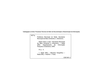 Catalogação na fonte: Processos Técnicos do Setor de Documentação e Disseminação de Informações.
N271p
Prefeitura Municipal do Natal. Secretaria
Municipal de Meio Ambiente e Urbanismo.
Natal ontem e hoje / Secretaria Municipal
de Meio Ambiente e Urbanismo. – Natal
(RN): Departamento de Informação
Pesquisa e Estatística, 2006.
91 p. : il.
1. Natal (RN) – Memória fotográfica –
Natal (RN) -- História I. Título.
CDD 981.3
 