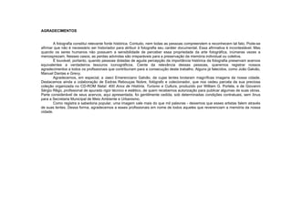 AGRADECIMENTOS
A fotografia constitui relevante fonte histórica. Contudo, nem todas as pessoas compreendem e reconhecem tal fato. Pode-se
afirmar que não é necessário ser historiador para atribuir à fotografia seu caráter documental. Essa afirmativa é incontestável. Mas
quando os seres humanos não possuem a sensibilidade de perceber essa propriedade da arte fotográfica, inúmeras vezes a
menosprezam. Nesses casos, as perdas advindas são irreparáveis para a preservação da memória individual ou coletiva.
É louvável, portanto, quando pessoas dotadas de aguda percepção da importância histórica da fotografia preservam acervos
equivalentes a verdadeiros tesouros iconográficos. Ciente da relevância dessas pessoas, queremos registrar nossos
agradecimentos a todos os profissionais que contribuíram para a consecução deste trabalho. Alguns já falecidos, como João Galvão,
Manuel Dantas e Grevy.
Agradecemos, em especial, a Jaeci Emerenciano Galvão, de cujas lentes brotaram magníficas imagens da nossa cidade.
Destacamos ainda a colaboração de Esdras Rebouças Nobre, fotógrafo e colecionador, que nos cedeu parcela da sua preciosa
coleção organizada no CD-ROM Natal: 400 Anos de História, Turismo e Cultura, produzido por William G. Portela, e de Giovanni
Sérgio Rêgo, profissional de apurado rigor técnico e estético, de quem recebemos autorização para publicar algumas de suas obras.
Parte considerável de seus acervos, aqui apresentada, foi gentilmente cedida, sob determinadas condições contratuais, sem ônus
para a Secretaria Municipal de Meio Ambiente e Urbanismo.
Como registra a sabedoria popular, uma imagem vale mais do que mil palavras - deixemos que esses artistas falem através
de suas lentes. Dessa forma, agradecemos a esses profissionais em nome de todos aqueles que reverenciam a memória da nossa
cidade.
 