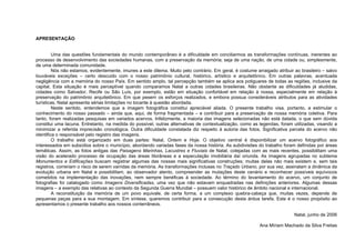 APRESENTAÇÃO
Uma das questões fundamentais do mundo contemporâneo é a dificuldade em conciliarmos as transformações contínuas, inerentes ao
processo de desenvolvimento das sociedades humanas, com a preservação da memória; seja de uma nação, de uma cidade ou, simplesmente,
de uma determinada comunidade.
Nós não estamos, evidentemente, imunes a este dilema. Muito pelo contrário. Em geral, é costume arraigado atribuir ao brasileiro – salvo
louváveis exceções – certo descuido com o nosso patrimônio cultural, histórico, artístico e arquitetônico. Em outras palavras, acentuada
negligência com a memória do nosso País. Em sentido amplo, tal percepção também se aplica aos potiguares de todas as regiões, inclusive da
capital. Esta situação é mais perceptível quando comparamos Natal a outras cidades brasileiras. Não obstante as dificuldades já aludidas,
cidades como Salvador, Recife ou São Luís, por exemplo, estão em situação confortável em relação à nossa, especialmente em relação à
preservação do patrimônio arquitetônico. Em que pesem os esforços realizados, e embora possua consideráveis atributos para as atividades
turísticas, Natal apresenta sérias limitações no tocante à questão abordada.
Neste sentido, entendemos que a imagem fotográfica constitui apreciável aliada. O presente trabalho visa, portanto, a estimular o
conhecimento do nosso passado – ainda que, aqui, de forma fragmentada – e contribuir para a preservação de nossa memória coletiva. Para
tanto, foram realizadas pesquisas em variados acervos. Infelizmente, a maioria das imagens selecionadas não está datada, o que sem dúvida
constitui uma lacuna. Entretanto, na medida do possível, outras alternativas de contextualização, como as legendas, foram utilizadas, visando a
minimizar a referida imprecisão cronológica. Outra dificuldade constatada diz respeito à autoria das fotos. Significativa parcela do acervo não
identifica o responsável pelo registro das imagens.
O trabalho está organizado em duas partes: Natal, Ontem e Hoje. O objetivo central é disponibilizar um acervo fotográfico aos
interessados em subsídios sobre o município, abordando variadas fases da nossa história. As subdivisões do trabalho foram definidas por áreas
temáticas. Assim, as fotos antigas das Paisagens Marinhas, Lacustres e Fluviais de Natal, cotejadas com as mais recentes, possibilitam uma
visão do acelerado processo de ocupação das áreas litorâneas e a especulação imobiliária daí oriunda. As imagens agrupadas no subtema
Monumentos e Edificações buscam registrar algumas das nossas mais significativas construções; muitas delas não mais existem e, sem tais
registros, correriam o risco de serem varridas da memória. As transformações inclusas no Traçado Urbano, por sua vez, assinalam a dinâmica da
evolução urbana em Natal e possibilitam, ao observador atento, compreender as mutações deste cenário e reconhecer possíveis equívocos
cometidos na implementação das inovações, nem sempre benéficas à sociedade. Ao término do levantamento do acervo, um conjunto de
fotografias foi catalogado como Imagens Diversificadas, uma vez que não estavam enquadradas nas definições anteriores. Algumas dessas
imagens – a exemplo das relativas ao contexto da Segunda Guerra Mundial – possuem valor histórico de âmbito nacional e internacional.
A reconstituição da memória de um povo equivale, de certa forma, a um complexo quebra-cabeça que, muitas vezes, depende de
pequenas peças para a sua montagem. Em síntese, queremos contribuir para a consecução desta árdua tarefa. Este é o nosso propósito ao
apresentamos o presente trabalho aos nossos conterrâneos.
Natal, junho de 2006
Ana Míriam Machado da Silva Freitas
 