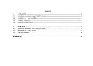 SUMÁRIO
1 NATAL ONTEM..................................................................................................................................................................... 06
1.1 PAISAGENS MARINHAS, LACUSTRES E FLUVIAIS .......................................................................................................... 07
1.2 MONUMENTOS E EDIFICAÇÕES........................................................................................................................................ 17
1.3 TRAÇADO URBANO............................................................................................................................................................. 31
1.4 IMAGENS DIVERSIFICADAS ............................................................................................................................................... 47
2 NATAL HOJE........................................................................................................................................................................ 52
2.1 PAISAGENS MARINHAS, LACUSTRES E FLUVIAIS .......................................................................................................... 53
2.2 MONUMENTOS E EDIFICAÇÕES........................................................................................................................................ 63
2.3 TRAÇADO URBANO............................................................................................................................................................. 80
REFERÊNCIAS................................................................................................................................................................................... 90
 