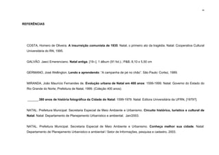 90
REFERÊNCIAS
COSTA, Homero de Oliveira. A insurreição comunista de 1935: Natal, o primeiro ato da tragédia. Natal: Cooperativa Cultural
Universitária do RN, 1995.
GALVÃO. Jaeci Emerenciano. Natal antiga. [19--]. 1 álbum (91 fot.).; P&B; 8,10 x 5,50 cm
GERMANO, José Wellington. Lendo e aprendendo: “A campanha de pé no chão”. São Paulo: Cortez, 1989.
MIRANDA, João Maurício Fernandes de. Evolução urbana de Natal em 400 anos: 1599-1999. Natal: Governo do Estado do
Rio Grande do Norte; Prefeitura de Natal, 1999. (Coleção 400 anos).
______.380 anos de história fotográfica da Cidade do Natal: 1599-1979. Natal: Editora Universitária da UFRN, [1979?].
NATAL. Prefeitura Municipal. Secretaria Especial de Meio Ambiente e Urbanismo. Circuito histórico, turístico e cultural de
Natal. Natal: Departamento de Planejamento Urbanístico e ambiental. Jan/2003.
NATAL. Prefeitura Municipal. Secretaria Especial de Meio Ambiente e Urbanismo. Conheça melhor sua cidade. Natal:
Departamento de Planejamento Urbanístico e ambiental / Setor de Informações, pesquisa e cadastro, 2003.
 