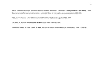91
NATAL. Prefeitura Municipal. Secretaria Especial de Meio Ambiente e Urbanismo. Conheça melhor o seu bairro. Natal:
Departamento de Planejamento Urbanístico e ambiental / Setor de Informações, pesquisa e cadastro. 2002. 36v.
NESI, Jeanne Fonseca Leite. Natal monumental. Natal: Fundação José Augusto; APEC, 1994
ONOFRE JR., Manoel. Guia da cidade do Natal. 3 ed. Natal: EDUFRN, 1998.
PINHEIRO, William; MOURA, Leila R. B. Natal: 400 anos de história, turismo e emoção. Natal: [ s.n.], 1999. 1 CD-ROM.
 