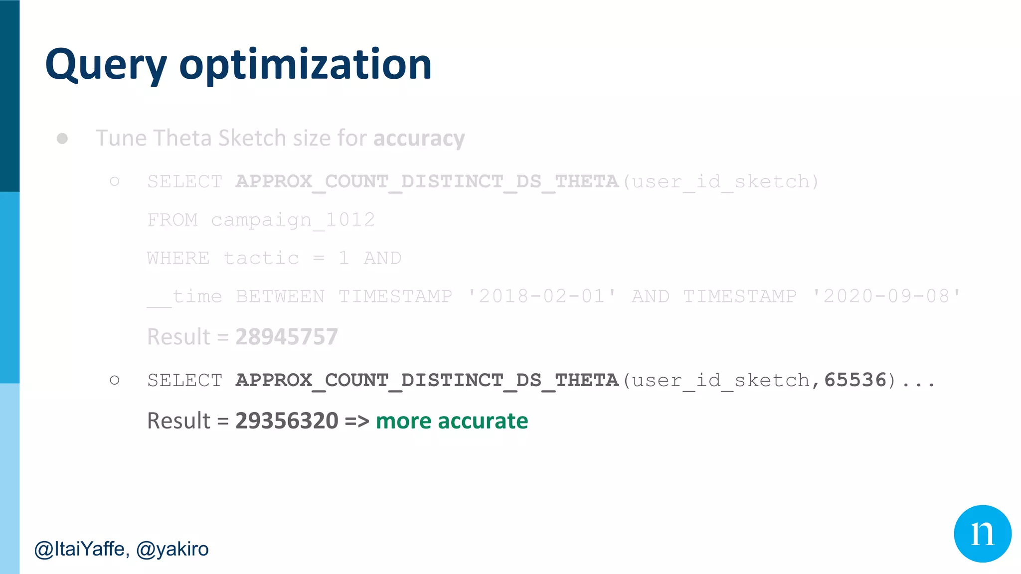 @ItaiYaffe, @yakiro
●
○ SELECT APPROX_COUNT_DISTINCT_DS_THETA(user_id_sketch)
FROM campaign_1012
WHERE tactic = 1 AND
__time BETWEEN TIMESTAMP '2018-02-01' AND TIMESTAMP '2020-09-08'
○ SELECT APPROX_COUNT_DISTINCT_DS_THETA(user_id_sketch,65536)...
 