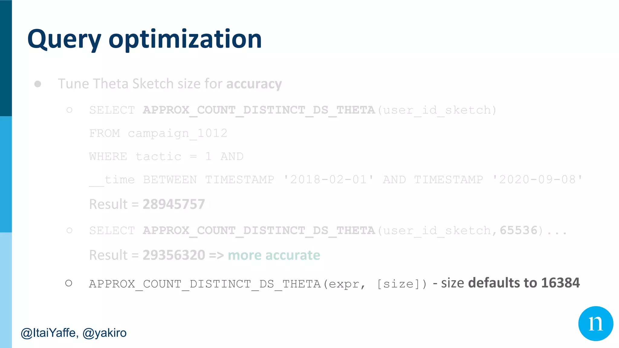 @ItaiYaffe, @yakiro
●
○ SELECT APPROX_COUNT_DISTINCT_DS_THETA(user_id_sketch)
FROM campaign_1012
WHERE tactic = 1 AND
__time BETWEEN TIMESTAMP '2018-02-01' AND TIMESTAMP '2020-09-08'
○ SELECT APPROX_COUNT_DISTINCT_DS_THETA(user_id_sketch,65536)...
○ APPROX_COUNT_DISTINCT_DS_THETA(expr, [size])
 