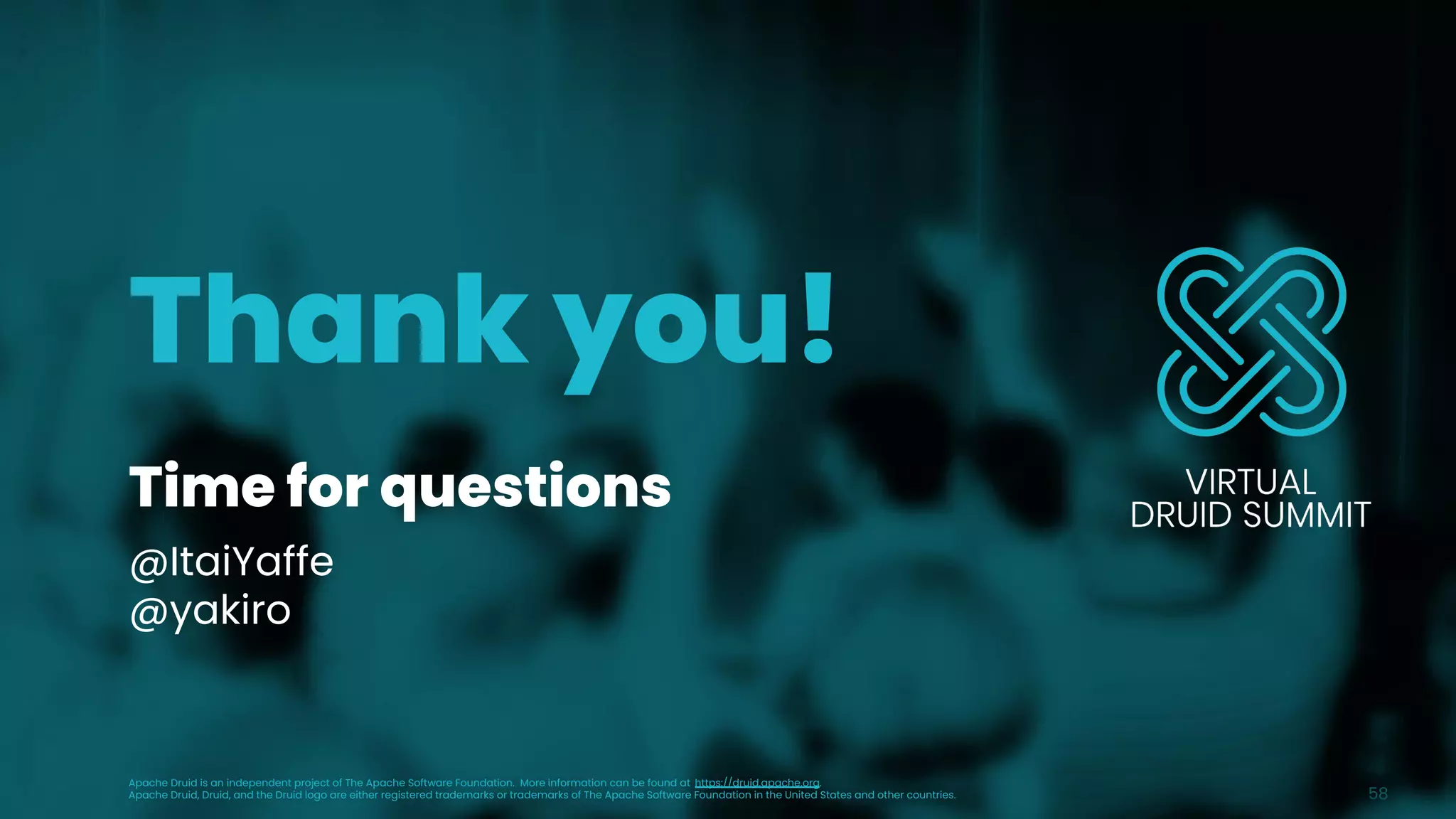Time for questions
@ItaiYaffe
@yakiro
58
Thank you!
Apache Druid is an independent project of The Apache Software Foundation. More information can be found at https://druid.apache.org.
Apache Druid, Druid, and the Druid logo are either registered trademarks or trademarks of The Apache Software Foundation in the United States and other countries.
 