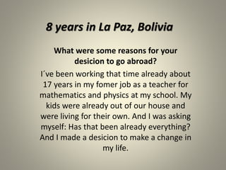 8 years in La Paz, Bolivia 
What were some reasons for your 
desicion to go abroad? 
I´ve been working that time already about 
17 years in my fomer job as a teacher for 
mathematics and physics at my school. My 
kids were already out of our house and 
were living for their own. And I was asking 
myself: Has that been already everything? 
And I made a desicion to make a change in 
my life. 
 