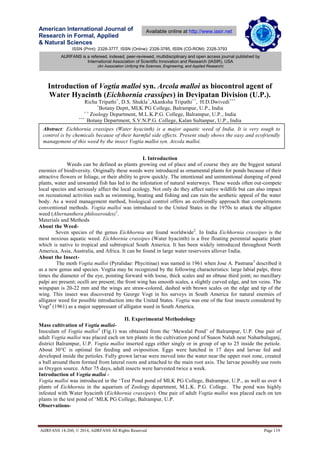 ISSN (Print): 2328-3777, ISSN (Online): 2328-3785, ISSN (CD-ROM): 2328-3793
American International Journal of
Research in Formal, Applied
& Natural Sciences
AIJRFANS 14-260; © 2014, AIJRFANS All Rights Reserved Page 119
Available online at http://www.iasir.net
AIJRFANS is a refereed, indexed, peer-reviewed, multidisciplinary and open access journal published by
International Association of Scientific Innovation and Research (IASIR), USA
(An Association Unifying the Sciences, Engineering, and Applied Research)
Introduction of Vogtia malloi syn. Arcola malloi as biocontrol agent of
Water Hyacinth (Eichhornia crassipes) in Devipatan Division (U.P.).
Richa Tripathi+
, D.S. Shukla+
,Akanksha Tripathi++
, ,
H.D.Dwivedi+++
+
Botany Deptt, MLK PG College, Balrampur, U.P., India
+ +
Zoology Department, M.L.K.P.G. College, Balrampur, U.P., India
+++
Botany Department, S.V.N.P.G. College, Kalan Sultanpur, U.P., India
I. Introduction
Weeds can be defined as plants growing out of place and of course they are the biggest natural
enemies of biodiversity. Originally these weeds were introduced as ornamental plants for ponds because of their
attractive flowers or foliage, or their ability to grow quickly. The intentional and unintentional dumping of pond
plants, water and unwanted fish has led to the infestation of natural waterways. These weeds often out-compete
local species and seriously affect the local ecology. Not only do they affect native wildlife but can also impact
on recreational activities such as swimming, boating and fishing and can ruin the aesthetic appeal of the water
body. As a weed management method, biological control offers an ecofriendly approach that complements
conventional methods. Vogtia malloi was introduced to the United States in the 1970s to attack the alligator
weed (Alternanthera philoxeroides)1
.
Materials and Methods
About the Weed-
Seven species of the genus Eichhornia are found worldwide2
. In India Eichhornia crassipes is the
most noxious aquatic weed. Eichhornia crassipes (Water hyacinth) is a free floating perennial aquatic plant
which is native to tropical and subtropical South America. It has been widely introduced throughout North
America, Asia, Australia, and Africa. It can be found in large water reservoirs allover India.
About the Insect-
The moth Vogtia malloi (Pyralidae: Phycitinae) was named in 1961 when Jose A. Pastrana3
described it
as a new genus and species. Vogtia may be recognized by the following characteristics: large labial palpi, three
times the diameter of the eye, pointing forward with loose, thick scales and an obtuse third joint; no maxillary
palpi are present; ocelli are present; the front wing has smooth scales, a slightly curved edge, and ten veins. The
wingspan is 20-22 mm and the wings are straw-colored, dashed with brown scales on the edge and tip of the
wing. This insect was discovered by George Vogt in his surveys in South America for natural enemies of
alligator weed for possible introduction into the United States. Vogtia was one of the four insects considered by
Vogt4
(1961) as a major suppressant of alligator weed in South America.
II. Experimental Methodology
Mass cultivation of Vogtia malloi-
Inoculam of Vogtia malloi5
(Fig.1) was obtained from the ‘Mewalal Pond’ of Balrampur, U.P. One pair of
adult Vogtia malloi was placed each on ten plants in the cultivation pond of Suaon Nalah near Naharbalaganj,
district Balrampur, U.P. Vogtia malloi inserted eggs either singly or in group of up to 25 inside the petiole.
About 30°C is optimal for feeding and oviposition. Eggs were hatched in 17 days and larvae fed and
developed inside the petioles. Fully grown larvae were moved into the water near the upper root zone, created
a ball around them formed from lateral roots and attached to the main root axis. The larvae possibly use roots
as Oxygen source. After 75 days, adult insects were harvested twice a week.
Introduction of Vogtia malloi -
Vogtia malloi was introduced in the ‘Test Pond pond of MLK PG College, Balrampur, U.P., as well as over 4
plants of Eichhornia in the aquarium of Zoology department, M.L.K. P.G. College. The pond was highly
infested with Water hyacinth (Eichhornia crassipes). One pair of adult Vogtia malloi was placed each on ten
plants in the test pond of ‘MLK PG College, Balrampur, U.P.
Observations-
Abstract: Eichhornia crassipes (Water hyacinth) is a major aquatic weed of India. It is very tough to
control is by chemicals because of their harmful side effects. Present study shows the easy and ecofriendly
management of this weed by the insect Vogtia malloi syn. Arcola malloi.
 