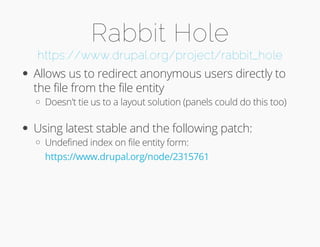 Rabbit Hole 
https://www.drupal.org/project/rabbit_hole 
Allows us to redirect anonymous users directly to 
the file from the file entity 
Doesn't tie us to a layout solution (panels could do this too) 
Using latest stable and the following patch: 
Undefined index on file entity form: 
https://www.drupal.org/node/2315761 
 