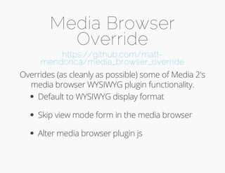 Media Browser 
Override 
https://github.com/matt-mendonca/ 
media_browser_override 
Overrides (as cleanly as possible) some of Media 2's 
media browser WYSIWYG plugin functionality. 
Default to WYSIWYG display format 
Skip view mode form in the media browser 
Alter media browser plugin js 
 