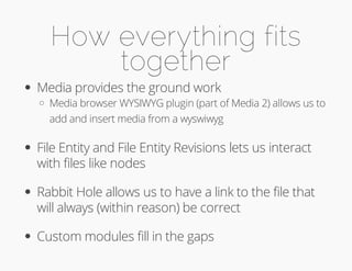 How everything fits 
together 
Media provides the ground work 
Media browser WYSIWYG plugin (part of Media 2) allows us to 
add and insert media from a wyswiwyg 
File Entity and File Entity Revisions lets us interact 
with files like nodes 
Rabbit Hole allows us to have a link to the file that 
will always (within reason) be correct 
Custom modules fill in the gaps 
 