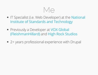 Me 
IT Specialist (i.e. Web Developer) at the 
Institute of Standards and Technology 
Previously a Developer at 
(FleishmanHillard) and 
High Rock Studios 
National 
VOX Global 
2+ years professional experience with Drupal 
 