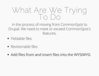 What Are We Trying 
To Do 
In the process of moving from CommonSpot to 
Drupal. We need to meet or exceed CommonSpot's 
features. 
Fieldable files 
Revisionable files 
Add files from and insert files into the WYSIWYG 
 