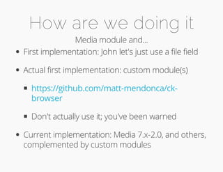 How are we doing it 
Media module and... 
First implementation: John let's just use a file field 
Actual first implementation: custom module(s) 
https://github.com/matt-mendonca/ck-browser 
Don't actually use it; you've been warned 
Current implementation: Media 7.x-2.0, and others, 
complemented by custom modules 
 