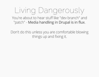 Living Dangerously 
You're about to hear stuff like "dev branch" and 
"patch" - Media handling in Drupal is in flux. 
Don't do this unless you are comfortable blowing 
things up and fixing it. 
 