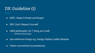 ● KISS - Keep It Simple and Stupid
● DRY: Don’t Repeat Yourself
● UNIX philosophy: Do 1 thing, do it well
○ Small function/class
● Use well-know things e.g. Design Pattern, builtin libraries
● Follow conventions (consistency)
DX: Guideline (1)
 
