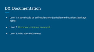 DX: Documentation
● Level 1: Code should be self-explanatory (variable/method/class/package
name)
● Level 2: Comment, comment comment
● Level 3: Wiki, spec documents
 