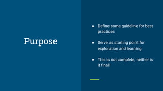 Purpose
● Define some guideline for best
practices
● Serve as starting point for
exploration and learning
● This is not complete, neither is
it final!
 