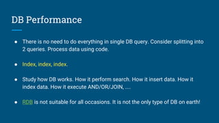 DB Performance
● There is no need to do everything in single DB query. Consider splitting into
2 queries. Process data using code.
● Index, index, index.
● Study how DB works. How it perform search. How it insert data. How it
index data. How it execute AND/OR/JOIN, ....
● RDB is not suitable for all occasions. It is not the only type of DB on earth!
 