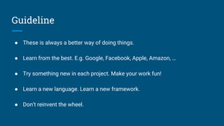 Guideline
● These is always a better way of doing things.
● Learn from the best. E.g. Google, Facebook, Apple, Amazon, …
● Try something new in each project. Make your work fun!
● Learn a new language. Learn a new framework.
● Don’t reinvent the wheel.
 