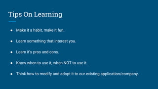 Tips On Learning
● Make it a habit, make it fun.
● Learn something that interest you.
● Learn it’s pros and cons.
● Know when to use it, when NOT to use it.
● Think how to modify and adopt it to our existing application/company.
 