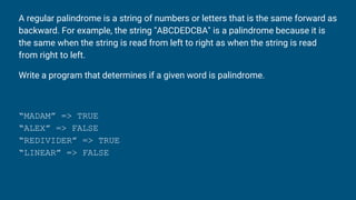 A regular palindrome is a string of numbers or letters that is the same forward as
backward. For example, the string "ABCDEDCBA" is a palindrome because it is
the same when the string is read from left to right as when the string is read
from right to left.
Write a program that determines if a given word is palindrome.
“MADAM” => TRUE
“ALEX” => FALSE
“REDIVIDER” => TRUE
“LINEAR” => FALSE
 