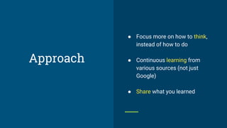 Approach
● Focus more on how to think,
instead of how to do
● Continuous learning from
various sources (not just
Google)
● Share what you learned
 