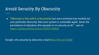 Avoid Security By Obscurity
● “Obscurity is fine until it is discovered, but once someone has worked out
your particular obscurity, then your system is vulnerable again. Given the
persistence of attackers, this equates to no security at all.” - xan on
https://stackoverflow.com/a/533997/58542
Google: why security by obscurity is bad (http://bfy.tw/GX6K)
 