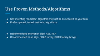 Use Proven Methods/Algorithms
● Self-inventing “complex” algorithm may not be as secured as you think
● Prefer opened, tested methods/algorithms
● Recommended encryption algo: AES, RSA
● Recommended hash algo: SHA2 family, SHA3 family, bcrypt
 