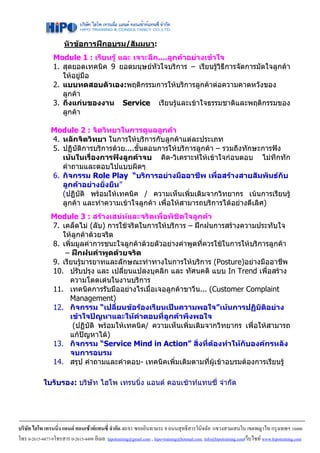 หัวขอการฝกอบรม/สัมมนา:
                 Module 1 : เรียนรู และ เจาะลึก....ลูกคาอยางเขาใจ
                 1. สุดยอดเทคนิค 9 ยอดมนุษยหัวใจบริการ – เรียนรูวิธีการจัดการมัดใจลูกคา
                    ใหอยูมือ
                 2. แบบทดสอบตัวเอง:พฤติกรรมการใหบริการลูกคาตอความคาดหวังของ
                    ลูกคา
                 3. ถึงแกนของงาน Service เรียนรูและเขาใจธรรมชาติและพฤติกรรมของ
                    ลูกคา

                Module 2 : จิตวิทยาในการดูแลลูกคา
                4. หลักจิตวิทยา ในการใหบริการกับลูกคาแตละประเภท
                5. ปฏิบัติการบริการดวย....ขันตอนการใหบริการลูกคา – รวมถึงทักษะการฟง
                                             ้
                   เนนในเรื่องการฟงลูกคาจบ คิด-วิเคราะหใหเขาใจกอนตอบ ไมทึกทัก
                   คําถามและตอบไปแบบผิดๆ
                6. กิจกรรม Role Play “บริการอยางมืออาชีพ เพื่อสรางสายสัมพันธกับ
                   ลูกคาอยางยั่งยืน”
                   (ปฏิบัติ พรอมใหเทคนิค / ความเห็นเพิ่มเติมจากวิทยากร เนนการเรียนรู
                   ลูกคา และทําความเขาใจลูกคา เพื่อใหสามารถบริการไดอยางดีเลิศ)
                Module 3 : สรางเสนหและจริตเพื่อพิชิตใจลูกคา
                7. เคล็ดไม (ลับ) การใชจริตในการใหบริการ – ฝกฝนการสรางความประทับใจ
                   ใหลูกคาดวยจริต
                8. เพิ่มมูลคาการชนะใจลูกคาดวยตัวอยางคําพูดที่ควรใชในการใหบริการลูกคา
                    – ฝกฝนคําพูดดวยจริต
                9. เรียนรูมารยาทและลักษณะทาทางในการใหบริการ (Posture)อยางมืออาชีพ
                10. ปรับปรุง และ เปลี่ยนแปลงบุคลิก และ ทัศนคติ แบบ In Trend เพื่อสราง
                      ความโดดเดนในงานบริการ
                11. เทคนิคการรับมืออยางไรเมื่อเจอลูกคาขาวีน... (Customer Complaint
                      Management)
                12. กิจกรรม “เปลี่ยนขอรองเรียนเปนความพอใจ”เนนการปฏิบัติอยาง
                      เขาใจปญหาและใหคําตอบที่ลูกคาพึงพอใจ
                       (ปฏิบัติ พรอมใหเทคนิค/ ความเห็นเพิ่มเติมจากวิทยากร เพื่อใหสามารถ
                      แกปญหาได)
                13. กิจกรรม “Service Mind in Action” สิ่งที่ตองทําใหกับองคกรหลัง
                      จบการอบรม
                14. สรุป คําถามและคําตอบ- เทคนิคเพิ่มเติมตามที่ผูเขาอบรมตองการเรียนรู

            ใบรับรอง: บริษัท ไฮโพ เทรนนิ่ง แอนด คอนเซาทแทนซี่ จํากัด




บริษัท ไฮโพ เทรนนิ่ง แอนด คอนเซาทแทนซี่ จํากัด 40/81 ซอยอินทามระ 8 ถนนสุทธิสารวินิจฉัย แขวงสามเสนใน เขตพญาไท กรุงเทพฯ 10400
โทร 0-2615-4477-9โทรสาร 0-2615-4499 อีเมล hipotraining@gmail.com , hipo-training@hotmail.com, info@hipotraining.comเว็บไซท www.hipotraining.com
 