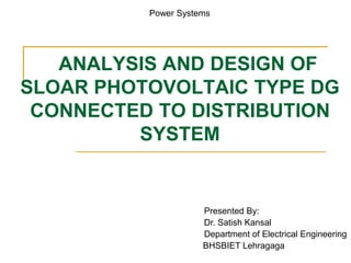 ANALYSIS AND DESIGN OF
SLOAR PHOTOVOLTAIC TYPE DG
CONNECTED TO DISTRIBUTION
SYSTEM
Presented By:
Dr. Satish Kansal
Department of Electrical Engineering
BHSBIET Lehragaga
Power Systems
 