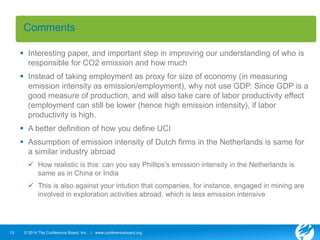 Comments 
 Interesting paper, and important step in improving our understanding of who is 
responsible for CO2 emission and how much 
 Instead of taking employment as proxy for size of economy (in measuring 
emission intensity as emission/employment), why not use GDP. Since GDP is a 
good measure of production, and will also take care of labor productivity effect 
(employment can still be lower (hence high emission intensity), if labor 
productivity is high. 
 A better definition of how you define UCI 
 Assumption of emission intensity of Dutch firms in the Netherlands is same for 
a similar industry abroad 
 How realistic is this: can you say Phillips’s emission intensity in the Netherlands is 
same as in China or India 
 This is also against your intution that companies, for instance, engaged in mining are 
involved in exploration activities abroad, which is less emission intensive 
13 © 2014 The Conference Board, Inc. | www.conferenceboard.org 
 