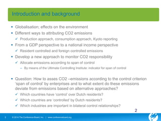 Introduction and background 
 Globalisation; effects on the environment 
 Different ways to attributing CO2 emissions 
 Production approach, consumption approach, Kyoto reporting 
 From a GDP perspective to a national income perspective 
 Resident controlled and foreign controlled emissions 
 Develop a new approach to monitor CO2 responsibility 
 Allocate emissions according to span of control 
– By means of the Ultimate Controlling Institute: indicator for span of control 
 Question: How to asses CO2 –emissions according to the control criterion 
‘span of control’ by enterprises and to what extent do these emissions 
deviate from emissions based on alternative approaches? 
 Which countries have ‘control’ over Dutch residents? 
 Which countries are ‘controlled’ by Dutch residents? 
 Which industries are important in bilateral control relationships? 
2 © 2014 The Conference Board, Inc. | www.conferenceboard.org 
2 
 