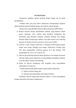 PATOGENESIS
Patogenesis terjadinya demam berdarah dengue hingga saat ini masih
diperdebatkan.
Terdapat bukti yang kuat bahwa mekanisme imunopatologis berperan
dalam terjadinya demam berdarah dengue dan sindrom senjatan dengue.
Respon imun yang diketahui berperan dalam patogenesis DBD adalah :
a) Respon humoral berupa pembentukan antibody yang berperan dalam
proses netralisasi virus, sitolisis yang dimediasi komplemen dan
sitotoksitas yang dimediasi antibody. Antibody terhadap virus dengue
berperan dalam mempercepat replikasi virus pada monosit atau makrofag
hipotesis ini disebut antibody dependent enhancement (ADE);
b) Limfosit T baik T-helper (CD4) dan T sitotoksik (CD8) berperan dalam
respon imon seluler terhadap virus dengue. Diferensiasi T-helper yaitu
TH1 akan memproduksi interferon gamma, IL-2 dan limfokin, TH2
memproduksi IL-4, IL-5, IL-6, dan IL-10;
c) Monosit dan makrofag berperan dalam fagositosis virus dengan opsosinasi
anti bodi. Dalam proses fagositosis ini menyebabkan peningkatan replikasi
virus dan sekresi sitokin oleh makrofag;
d) Selain itu aktivasi komplemen oleh kompleks imun menyebabkan
terbentuknya C3a dan C5a.
Trombositopenia pada infeksi dengue terjadi melalui mekanisme:
1) Supresi sumsum tulang, dan
2) Destruksi dan pemandekan masa hidup trombosit.
Gambaran sumsum tulang pada faseawal infeksi (<5 hari) menunjukkan
keadaan hiposeluler dan supresi megakariosit.
 