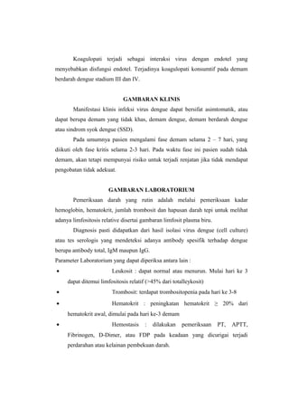 Koagulopati terjadi sebagai interaksi virus dengan endotel yang
menyebabkan disfungsi endotel. Terjadinya koagulopati konsumtif pada demam
berdarah dengue stadium III dan IV.
GAMBARAN KLINIS
Manifestasi klinis infeksi virus dengue dapat bersifat asimtomatik, atau
dapat berupa demam yang tidak khas, demam dengue, demam berdarah dengue
atau sindrom syok dengue (SSD).
Pada umumnya pasien mengalami fase demam selama 2 – 7 hari, yang
diikuti oleh fase kritis selama 2-3 hari. Pada waktu fase ini pasien sudah tidak
demam, akan tetapi mempunyai risiko untuk terjadi renjatan jika tidak mendapat
pengobatan tidak adekuat.
GAMBARAN LABORATORIUM
Pemeriksaan darah yang rutin adalah melalui pemeriksaan kadar
hemoglobin, hematokrit, jumlah trombosit dan hapusan darah tepi untuk melihat
adanya limfositosis relative disertai gambaran limfosit plasma biru.
Diagnosis pasti didapatkan dari hasil isolasi virus dengue (cell culture)
atau tes serologis yang mendeteksi adanya antibody spesifik terhadap dengue
berupa antibody total, IgM maupun IgG.
Parameter Laboratorium yang dapat diperiksa antara lain :
• Leukosit : dapat normal atau menurun. Mulai hari ke 3
dapat ditemui limfositosis relatif (>45% dari totalleykosit)
• Trombosit: terdapat trombositopenia pada hari ke 3-8
• Hematokrit : peningkatan hematokrit ≥ 20% dari
hematokrit awal, dimulai pada hari ke-3 demam
• Hemostasis : dilakukan pemeriksaan PT, APTT,
Fibrinogen, D-Dimer, atau FDP pada keadaan yang dicurigai terjadi
perdarahan atau kelainan pembekuan darah.
 