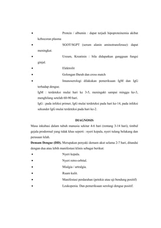 • Protein / albumin : dapat terjadi hipoproteinemia akibat
kebocoran plasma
• SGOT/SGPT (serum alanin aminotransferase): dapat
meningkat.
• Ureum, Kreatinin : bila didapatkan gangguan fungsi
ginjal.
• Elektrolit
• Golongan Darah dan cross match
• Imunoserologi dilakukan pemeriksaan IgM dan IgG
terhadap dengue.
IgM : terdeteksi mulai hari ke 3-5, meningakt sampai minggu ke-3,
menghilang setelah 60-90 hari.
IgG : pada infeksi primer, IgG mulai terdeteksi pada hari ke-14, pada infeksi
sekunder IgG mulai terdeteksi pada hari ke-2.
DIAGNOSIS
Masa inkubasi dalam tubuh manusia sekitar 4-6 hari (rentang 3-14 hari), timbul
gejala prodormal yang tidak khas seperti : nyeri kepala, nyeri tulang belakang dan
perasaan lelah.
Demam Dengue (DD). Merupakan penyaki demam akut selama 2-7 hari, ditandai
dengan dua atau lebih manifestasi klinis sebagai berikut:
• Nyeri kepala.
• Nyeri retro-orbital.
• Mialgia / artralgia.
• Ruam kulit.
• Manifestasi perdarahan (petekie atau uji bendung positif)
• Leukopenia. Dan pemeriksaan serologi dengue positif.
 
