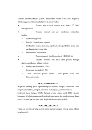 Demam Berdarah Dengue (DBD). Berdasarkan criteria WHO 1997 diagnosis
DBD ditegakkan bila semua hal dibawah ini dipenuhi :
• Demam atau riwayat demam akut, antara 2-7 hari,
biasanya bifasik.
• Terdapat minimal satu dari manifestasi perdarahan
berikut :
− Uji bendung positif
− Petekie, ekimosis, atau purpura
− Perdarahan mukosa (tersering epistaksis atau perdrahan gusi), atau
perdarahan dari tempat lain.
− Hematemesis atau melana.
• Trombositopenia (jumlah trombosit < 100.000 ul)
• Terdapat minimal satu tanda-tanda plasma leakage
(kebocoran plasma) sebagai berikut :
− Peningkatan hematokrit > 20%
− Penurunan hematokrit > 20%
− Tanda kebocoran plasma seperti : efusi pleura, asites atau
hipoproteinemia.
DIAGNOSIS BANDING
Diagnosis banding perlu dipertimbangkan bilaman terdapat kesesuaian klinis
dengan demam tifoid, campak, influenza, chikungunya, dan leptospirosis
Sindroma Syok Dengue (SSD). Seluruh criteria diatas untuk DBD disertai
kegagalan sirkulasi dengan manifestasi nadi yang cepat dan lemah, tekanan darah
turun (≤20 mmHg), hipotensi kulit dingin dan lembab serta gelisah.
PENATALAKSANAAN
Tidak ada spesifikasi yang spesifik untuk demam dengue, prinsip utama adalah
terapi suportif.
 