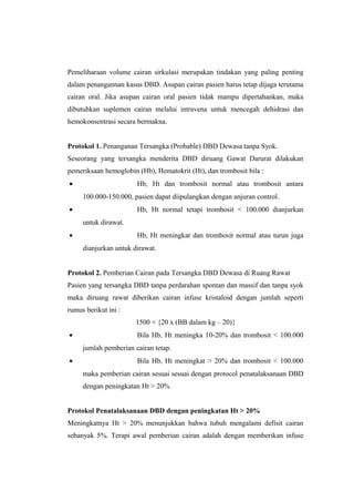 Pemeliharaan volume cairan sirkulasi merupakan tindakan yang paling penting
dalam penangannan kasus DBD. Asupan cairan pasien harus tetap dijaga terutama
cairan oral. Jika asupan cairan oral pasien tidak mampu dipertahankan, maka
dibutuhkan suplemen cairan melalui intravena untuk mencegah dehidrasi dan
hemokonsentrasi secara bermakna.
Protokol 1. Penanganan Tersangka (Probable) DBD Dewasa tanpa Syok.
Seseorang yang tersangka menderita DBD diruang Gawat Darurat dilakukan
pemeriksaan hemoglobin (Hb), Hematokrit (Ht), dan trombosit bila :
• Hb, Ht dan trombosit normal atau trombosit antara
100.000-150.000, pasien dapat diipulangkan dengan anjuran control.
• Hb, Ht normal tetapi trombosit < 100.000 dianjurkan
untuk dirawat.
• Hb, Ht meningkat dan trombosit normal atau turun juga
dianjurkan untuk dirawat.
Protokol 2. Pemberian Cairan pada Tersangka DBD Dewasa di Ruang Rawat
Pasien yang tersangka DBD tanpa perdarahan spontan dan massif dan tanpa syok
maka diruang rawat diberikan cairan infuse kristaloid dengan jumlah seperti
rumus berikut ini :
1500 + {20 x (BB dalam kg – 20)}
• Bila Hb, Ht meningka 10-20% dan trombosit < 100.000
jumlah pemberian cairan tetap.
• Bila Hb, Ht meningkat > 20% dan trombosit < 100.000
maka pemberian cairan sesuai sesuai dengan protocol penatalaksanaan DBD
dengan peningkatan Ht > 20%
Protokol Penatalaksanaan DBD dengan peningkatan Ht > 20%
Meningkatnya Ht > 20% menunjukkan bahwa tubuh mengalami defisit cairan
sebanyak 5%. Terapi awal pemberian cairan adalah dengan memberikan infuse
 