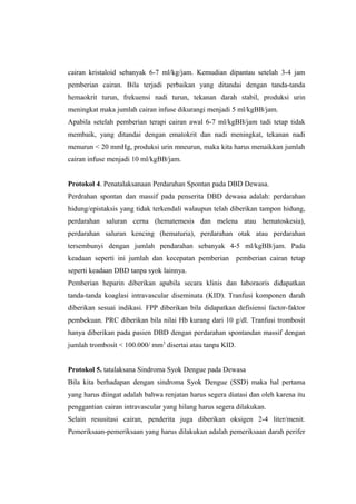 cairan kristaloid sebanyak 6-7 ml/kg/jam. Kemudian dipantau setelah 3-4 jam
pemberian cairan. Bila terjadi perbaikan yang ditandai dengan tanda-tanda
hemaokrit turun, frekuensi nadi turun, tekanan darah stabil, produksi urin
meningkat maka jumlah cairan infuse dikurangi menjadi 5 ml/kgBB/jam.
Apabila setelah pemberian terapi cairan awal 6-7 ml/kgBB/jam tadi tetap tidak
membaik, yang ditandai dengan ematokrit dan nadi meningkat, tekanan nadi
menurun < 20 mmHg, produksi urin mneurun, maka kita harus menaikkan jumlah
cairan infuse menjadi 10 ml/kgBB/jam.
Protokol 4. Penatalaksanaan Perdarahan Spontan pada DBD Dewasa.
Perdrahan spontan dan massif pada penserita DBD dewasa adalah: perdarahan
hidung/epistaksis yang tidak terkendali walaupun telah diberikan tampon hidung,
perdarahan saluran cerna (hematemesis dan melena atau hematoskesia),
perdarahan saluran kencing (hematuria), perdarahan otak atau perdarahan
tersembunyi dengan jumlah pendarahan sebanyak 4-5 ml/kgBB/jam. Pada
keadaan seperti ini jumlah dan kecepatan pemberian pemberian cairan tetap
seperti keadaan DBD tanpa syok lainnya.
Pemberian heparin diberikan apabila secara klinis dan laboraoris didapatkan
tanda-tanda koaglasi intravascular diseminata (KID). Tranfusi komponen darah
diberikan sesuai indikasi. FPP diberikan bila didapatkan defisiensi factor-faktor
pembekuan. PRC diberikan bila nilai Hb kurang dari 10 g/dl. Tranfusi trombosit
hanya diberikan pada pasien DBD dengan perdarahan spontandan massif dengan
jumlah trombosit < 100.000/ mm3
disertai atau tanpa KID.
Protokol 5. tatalaksana Sindroma Syok Dengue pada Dewasa
Bila kita berhadapan dengan sindroma Syok Dengue (SSD) maka hal pertama
yang harus diingat adalah bahwa renjatan harus segera diatasi dan oleh karena itu
penggantian cairan intravascular yang hilang harus segera dilakukan.
Selain resusitasi cairan, penderita juga diberikan oksigen 2-4 liter/menit.
Pemeriksaan-pemeriksaan yang harus dilakukan adalah pemeriksaan darah perifer
 