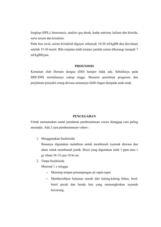 lengkap (DPL), hemostasis, analisis gas darah, kadar natrium, kalium dan klorida,
serta ureum dan kreatinin.
Pada fase awal, cairan kristaloid diguyur sebanyak 10-20 ml/kgBB dan dievaluasi
setelah 15-30 menit. Bila renjatan telah teratasi jumlah cairan dikurangi menjadi 7
ml/kgBB/jam.
PROGNOSIS
Kematian oleh Demam dengue (DD) hamper tidak ada. Sebaliknya pada
DHF/DSS mortaliasnya cukup tinggi. Menurut penelitian prognosis dan
perjalanan penyakit orang dewasa umumnya lebih ringan daripada anak-anak
PENCEGAHAN
Untuk memutuskan rantai penularan pemberantasan vector dianggap cara paling
memadai. Ada 2 cara pemberantasan vektor :
1. Menggunakan Insektisida
Biasanya digunakan malathion untuk membunuh nyamuk dewasa dan
abate untuk membunuh jentik. Dosis yang digunakan ialah 1 ppm atau 1
gr Abate 56 1% per 10 ltr air.
2. Tanpa Insektisida
Minimal 1 x minggu
− Menutup tempat penampungan air rapat-rapat.
− Membersihkan halaman rumah dari kaleng-kaleng bekas, bool-
botol pecah dan benda lain yang memungkinkan nyamuk
bersarang.
 
